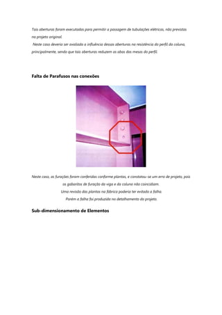 Tais aberturas foram executadas para permitir a passagem de tubulações elétricas, não previstas
no projeto original.
Neste caso deveria ser avaliada a influência dessas aberturas na resistência do perfil da coluna,
principalmente, sendo que tais aberturas reduzem as abas das mesas do perfil.
Falta de Parafusos nas conexões
Neste caso, as furações foram conferidas conforme plantas, e constatou-se um erro de projeto, pois
os gabaritos de furação da viga e da coluna não coincidiam.
Uma revisão das plantas na fábrica poderia ter evitado a falha.
Porém a falha foi produzida no detalhamento do projeto.
Sub-dimensionamento de Elementos
 