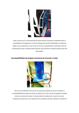 Pode-se afirmar que no dimensionamento desse elemento não foram consideradas todas as
possibilidades de carregamento, e não foi realizada uma revisão de flambagem no elemento
global e seus componentes. O uso correto de normas ou especificações reconhecidas, além da
consideração de todos os estados limites possíveis, teria permitido na etapa de projeto evitar este
tipo de falha.
Incompatibilidade de projetos estruturais de concreto e metal
Este é um dos problemas mais comuns na execução de projetos de estrutura metálica: a
incompatibilidade dos projetos de estrutura metálica com os de concreto (em galpões, esta falha
acontece nas bases de colunas). A solução dada foi complementar o apoio de concreto.
É evidente que deve existir uma interação entre os projetistas de obras metálicas e de obras de
 