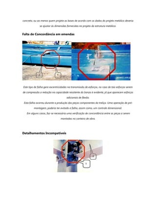 concreto, ou ao menos quem projeta as bases de acordo com os dados do projeto metálico deveria
se ajustar às dimensões fornecidas no projeto da estrutura metálica.
Falta de Concordância em emendas
Este tipo de falha gera excentricidades na transmissão de esforços, no caso de tais esforços serem
de compressão a redução na capacidade resistente do banzo é evidente, já que aparecem esforços
adicionais de flexão.
Esta falha ocorreu durante a produção das peças componentes da treliça. Uma operação de pré-
montagem, poderia ter evitado a falha, assim como, um controle dimensional.
Em alguns casos, faz-se necessária uma verificação de concordância entre as peças a serem
montadas no canteiro de obra.
Detalhamentos Incompatíveis
 