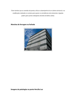 É bom lembrar que as conexões são pontos críticos no desempenho de um sistema estrutural, e as
modificações realizadas no canteiro para ajustar as coincidências entre elementos e ligações
podem gerar pontos indesejáveis de fontes de falhas súbitas.
Manchas de ferrugem na fachada
Imagens de patologias na ponte Hercílio Luz
 