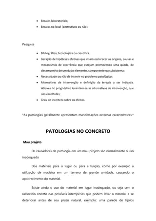 Ensaios laboratoriais;
Ensaios no local (destrutivos ou não).
Pesquisa
Bibliográfica, tecnológica ou científica.
Geração de hipóteses efetivas que visam esclarecer as origens, causas e
mecanismos de ocorrência que estejam promovendo uma queda, de
desempenho de um dado elemento, componente ou subsistema;
Necessidade ou não de intervir no problema patológico;
Alternativas de intervenção e definição da terapia a ser indicada.
Através do prognóstico levantam-se as alternativas de intervenção, que
são escolhidas;
Grau de incerteza sobre os efeitos.
*As patologias geralmente apresentam manifestações externas características.*
PATOLOGIAS NO CONCRETO
Mau projeto
Os causadores de patologia em um mau projeto são normalmente o uso
inadequado
Dos materiais para o lugar ou para a função, como por exemplo a
utilização de madeira em um terreno de grande umidade, causando o
apodrecimento do material.
Existe ainda o uso do material em lugar inadequado, ou seja sem o
raciocínio correto das possíveis intempéries que podem levar o material a se
deteriorar antes de seu prazo natural, exemplo: uma parede de tijolos
 