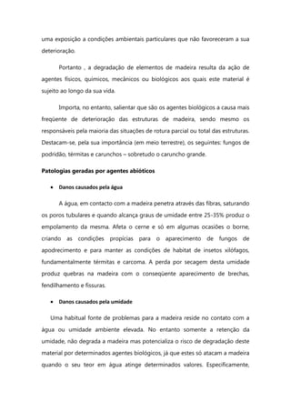uma exposição a condições ambientais particulares que não favoreceram a sua
deterioração.
Portanto , a degradação de elementos de madeira resulta da ação de
agentes físicos, químicos, mecânicos ou biológicos aos quais este material é
sujeito ao longo da sua vida.
Importa, no entanto, salientar que são os agentes biológicos a causa mais
freqüente de deterioração das estruturas de madeira, sendo mesmo os
responsáveis pela maioria das situações de rotura parcial ou total das estruturas.
Destacam-se, pela sua importância (em meio terrestre), os seguintes: fungos de
podridão, térmitas e carunchos – sobretudo o caruncho grande.
Patologias geradas por agentes abióticos
Danos causados pela água
A água, em contacto com a madeira penetra através das fibras, saturando
os poros tubulares e quando alcança graus de umidade entre 25-35% produz o
empolamento da mesma. Afeta o cerne e só em algumas ocasiões o borne,
criando as condições propícias para o aparecimento de fungos de
apodrecimento e para manter as condições de habitat de insetos xilófagos,
fundamentalmente térmitas e carcoma. A perda por secagem desta umidade
produz quebras na madeira com o conseqüente aparecimento de brechas,
fendilhamento e fissuras.
Danos causados pela umidade
Uma habitual fonte de problemas para a madeira reside no contato com a
água ou umidade ambiente elevada. No entanto somente a retenção da
umidade, não degrada a madeira mas potencializa o risco de degradação deste
material por determinados agentes biológicos, já que estes só atacam a madeira
quando o seu teor em água atinge determinados valores. Especificamente,
 