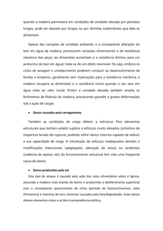 quando a madeira permanece em condições de umidade elevada por períodos
longos, pode ser atacada por fungos ou por térmitas subterrâneas que dela se
alimentam.
Apesar das variações de umidade ambiente, e a conseqüente alteração do
teor em água da madeira, provocarem variações dimensionais e de resistência
mecânica das peças (as dimensões aumentam e a resistência diminui para um
acréscimo de teor em água), trata-se de um efeito reversível. Ou seja, embora os
ciclos de secagem e umedecimento poderem conduzir ao desenvolvimento de
fendas e empenos, geralmente sem implicações para a resistência mecânica, a
madeira recupera as dimensões e a resistência inicial quando o seu teor em
água volta ao valor inicial. Porém a umidade elevada também amplia os
fenômenos de fluência da madeira, provocando grandes e graves deformações
sob a ação de cargas.
Danos causados pelo carregamento
Também as condições de carga afetam a estrutura. Pois elementos
estruturais que tenham estado sujeitos a esforços muito elevados (próximos da
respectiva tensão de ruptura), poderão sofrer danos internos capazes de reduzir
a sua capacidade de carga. A introdução de esforços inadequados devidos a
modificações intencionais (adaptações, alteração de áreas) ou acidentais
(cedência de apoios, etc) do funcionamento estrutural tem sido uma freqüente
causa de danos.
Danos produzidos pelo sol
Este tipo de ataque é causado pela ação dos raios ultravioletas sobre a lignina,
atacando a madeira mais branda do borne e produzindo o desfibramento superficial
com o conseqüente aparecimento de crista (período de Outono/Inverno), vales
(Primavera) e manchas de tons cinzentos causadas pela foto/degradação. Estes danos
afetam elementos vistos e só têm transcendência estética.
 