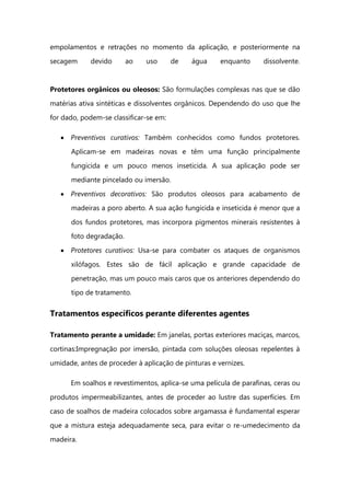 empolamentos e retrações no momento da aplicação, e posteriormente na
secagem devido ao uso de água enquanto dissolvente.
Protetores orgânicos ou oleosos: São formulações complexas nas que se dão
matérias ativa sintéticas e dissolventes orgânicos. Dependendo do uso que lhe
for dado, podem-se classificar-se em:
Preventivos curativos: Também conhecidos como fundos protetores.
Aplicam-se em madeiras novas e têm uma função principalmente
fungicida e um pouco menos inseticida. A sua aplicação pode ser
mediante pincelado ou imersão.
Preventivos decorativos: São produtos oleosos para acabamento de
madeiras a poro aberto. A sua ação fungicida e inseticida é menor que a
dos fundos protetores, mas incorpora pigmentos minerais resistentes à
foto degradação.
Protetores curativos: Usa-se para combater os ataques de organismos
xilófagos. Estes são de fácil aplicação e grande capacidade de
penetração, mas um pouco mais caros que os anteriores dependendo do
tipo de tratamento.
Tratamentos específicos perante diferentes agentes
Tratamento perante a umidade: Em janelas, portas exteriores maciças, marcos,
cortinas:Impregnação por imersão, pintada com soluções oleosas repelentes à
umidade, antes de proceder à aplicação de pinturas e vernizes.
Em soalhos e revestimentos, aplica-se uma película de parafinas, ceras ou
produtos impermeabilizantes, antes de proceder ao lustre das superfícies. Em
caso de soalhos de madeira colocados sobre argamassa é fundamental esperar
que a mistura esteja adequadamente seca, para evitar o re-umedecimento da
madeira.
 