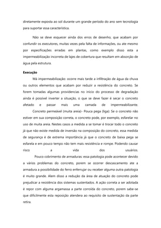 diretamente exposta ao sol durante um grande período do ano sem tecnologia
para suportar essa característica.
Não se deve esquecer ainda dos erros de desenho, que acabam por
confundir os executores, muitas vezes pela falta de informações, ou ate mesmo
por especificações erradas em plantas, como exemplo disso esta a
impermeabilização incorreta de lajes de cobertura que resultam em absorção de
água pela estrutura.
Execução
Má impermeabilização: ocorre mais tarde a infiltração de água da chuva
ou outros elementos que acabam por reduzir a resistência do concreto. Se
forem tomadas algumas providencias no inicio do processo de degradação
ainda é possível inverter a situação, o que se deve fazer é secar o concreto
afetado e passar mais uma camada de impermeabilizante.
Concreto permeável (muita areia)- Pouca pega (liga): Se o concreto não
estiver em sua composição correta, o concreto pode, por exemplo, esfarelar no
uso de muita areia. Nestes casos a medida a se tomar é trocar todo o concreto
já que não existe medida de inversão na composição do concreto, essa medida
de segurança é de extrema importância já que o concreto de baixa pega se
esfarela e em pouco tempo não tem mais resistência e rompe. Podendo causar
risco a vida dos usuários.
Pouco cobrimento de armaduras: essa patologia pode acontecer devido
a vários problemas do concreto, porem se ocorrer descascamento ate a
armadura a possibilidade do ferro enferrujar ou receber alguma outra patologia
é muito grande. Alem disso a redução da área de atuação do concreto pode
prejudicar a resistência dos sistemas sustentados. A ação correta a ser adotada
é repor com alguma argamassa a parte corroída do concreto, porem sabe-se
que dificilmente esta reposição atendera ao requisito de sustentação da parte
retira.
 