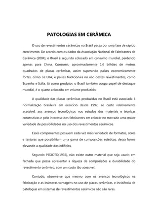 PATOLOGIAS EM CERÂMICA
O uso de revestimentos cerâmicos no Brasil passa por uma fase de rápido
crescimento. De acordo com os dados da Associação Nacional de Fabricantes de
Cerâmica (2004), o Brasil é segundo colocado em consumo mundial, perdendo
apenas para China. Consumiu aproximadamente 1,6 bilhões de metros
quadrados de placas cerâmicas, assim superando países economicamente
fortes, como os EUA, e países tradicionais no uso destes revestimentos, como
Espanha e Itália. Já como produtor, o Brasil também ocupa papel de destaque
mundial, é o quarto colocado em volume produzido.
A qualidade das placas cerâmicas produzidas no Brasil está associada à
normalização brasileira em exercício desde 1997, ao custo relativamente
acessível, aos avanços tecnológicos nos estudos dos materiais e técnicas
construtivas e pelo interesse dos fabricantes em colocar no mercado uma maior
variedade de possibilidades no uso dos revestimentos cerâmicos.
Esses componentes possuem cada vez mais variedade de formatos, cores
e texturas que possibilitam uma gama de composições estéticas, dessa forma
elevando a qualidade dos edifícios.
Segundo PEIXOTO(1992), não existe outro material que seja usado em
fachada que possa apresentar a riqueza de composições e durabilidade do
revestimento cerâmico, com um custo tão acessível.
Contudo, observa-se que mesmo com os avanços tecnológicos na
fabricação e as inúmeras vantagens no uso de placas cerâmicas, e incidência de
patologias em sistemas de revestimentos cerâmicos não são raras.
 