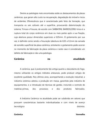 Dentre as patologias mais encontradas estão os destacamentos de placas
cerâmicas, que geram alto custo na recuperação, degradação do imóvel e riscos
de acidentes; Eflorescência que é caracterizada pelo feito de lixiviação, que
transporta os sais solúveis até a superfície, provocando deteriorização do
sistema; Trincas e Fissuras, de acordo com SABBATINI, BARROS(1990) trinca é a
ruptura total do corpo cerâmicos em duas ou mais partes após a sua fixação,
cuja abertura possui dimensões superiores a 0,05mm. O gretamento por sua
vez, é definido como sendo a fissuração (abertura de 0,05 a 0,1mm da camada
de esmalte superficial da placa cerâmica, entretanto o gretamento pode ocorrer
no momento da fabricação da placa cerâmica e neste caso é considerado um
defeito de fabricação e não uma patologia.
Cerâmica na atualidade
A cerâmica, que é praticamente tão antiga quanto a descoberta do fogo,
mesmo utilizando os antigos métodos artesanais, pode produzir artigos de
excelente qualidade. Nos últimos anos, acompanhando a evolução industrial, a
indústria cerâmica adotou a produção em massa, garantida pela indústria de
equipamentos, e a introdução de técnicas de gestão, incluindo o controle de
matérias-primas, dos processos e dos produtos fabricados.
A Indústria Cerâmica na atualidade pode ser subdivida em setores que
possuem características bastante individualizadas e com níveis de avanço
tecnológico distintos.
Cerâmica Vermelha
 