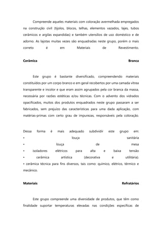 Compreende aqueles materiais com coloração avermelhada empregados
na construção civil (tijolos, blocos, telhas, elementos vazados, lajes, tubos
cerâmicos e argilas expandidas) e também utensílios de uso doméstico e de
adorno. As lajotas muitas vezes são enquadradas neste grupo, porém o mais
correto é em Materiais de Revestimento.
Cerâmica Branca
Este grupo é bastante diversificado, compreendendo materiais
constituídos por um corpo branco e em geral recobertos por uma camada vítrea
transparente e incolor e que eram assim agrupados pela cor branca da massa,
necessária por razões estéticas e/ou técnicas. Com o advento dos vidrados
opacificados, muitos dos produtos enquadrados neste grupo passaram a ser
fabricados, sem prejuízo das características para uma dada aplicação, com
matérias-primas com certo grau de impurezas, responsáveis pela coloração.
Dessa forma é mais adequado subdividir este grupo em:
• louça sanitária
• louça de mesa
• isoladores elétricos para alta e baixa tensão
• cerâmica artística (decorativa e utilitária).
• cerâmica técnica para fins diversos, tais como: químico, elétrico, térmico e
mecânico.
Materiais Refratários
Este grupo compreende uma diversidade de produtos, que têm como
finalidade suportar temperaturas elevadas nas condições específicas de
 