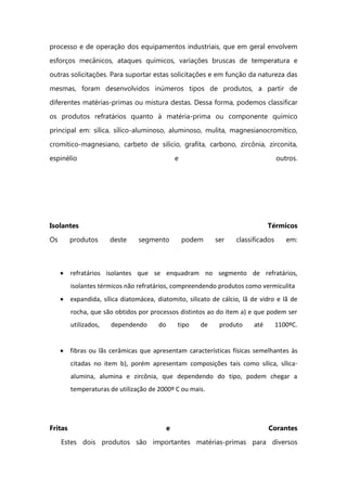 processo e de operação dos equipamentos industriais, que em geral envolvem
esforços mecânicos, ataques químicos, variações bruscas de temperatura e
outras solicitações. Para suportar estas solicitações e em função da natureza das
mesmas, foram desenvolvidos inúmeros tipos de produtos, a partir de
diferentes matérias-primas ou mistura destas. Dessa forma, podemos classificar
os produtos refratários quanto à matéria-prima ou componente químico
principal em: sílica, sílico-aluminoso, aluminoso, mulita, magnesianocromítico,
cromítico-magnesiano, carbeto de silício, grafita, carbono, zircônia, zirconita,
espinélio e outros.
Isolantes Térmicos
Os produtos deste segmento podem ser classificados em:
refratários isolantes que se enquadram no segmento de refratários,
isolantes térmicos não refratários, compreendendo produtos como vermiculita
expandida, sílica diatomácea, diatomito, silicato de cálcio, lã de vidro e lã de
rocha, que são obtidos por processos distintos ao do item a) e que podem ser
utilizados, dependendo do tipo de produto até 1100ºC.
fibras ou lãs cerâmicas que apresentam características físicas semelhantes às
citadas no item b), porém apresentam composições tais como sílica, sílica-
alumina, alumina e zircônia, que dependendo do tipo, podem chegar a
temperaturas de utilização de 2000º C ou mais.
Fritas e Corantes
Estes dois produtos são importantes matérias-primas para diversos
 