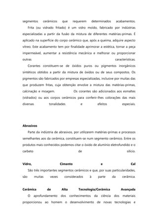 segmentos cerâmicos que requerem determinados acabamentos.
Frita (ou vidrado fritado) é um vidro moído, fabricado por indústrias
especializadas a partir da fusão da mistura de diferentes matérias-primas. É
aplicado na superfície do corpo cerâmico que, após a queima, adquire aspecto
vítreo. Este acabamento tem por finalidade aprimorar a estética, tornar a peça
impermeável, aumentar a resistência mecânica e melhorar ou proporcionar
outras características.
Corantes constituem-se de óxidos puros ou pigmentos inorgânicos
sintéticos obtidos a partir da mistura de óxidos ou de seus compostos. Os
pigmentos são fabricados por empresas especializadas, inclusive por muitas das
que produzem fritas, cuja obtenção envolve a mistura das matérias-primas,
calcinação e moagem. Os corantes são adicionados aos esmaltes
(vidrados) ou aos corpos cerâmicos para conferir-lhes colorações das mais
diversas tonalidades e efeitos especiais.
Abrasivos
Parte da indústria de abrasivos, por utilizarem matérias-primas e processos
semelhantes aos da cerâmica, constituem-se num segmento cerâmico. Entre os
produtos mais conhecidos podemos citar o óxido de alumínio eletrofundido e o
carbeto de silício.
Vidro, Cimento e Cal
São três importantes segmentos cerâmicos e que, por suas particularidades,
são muitas vezes considerados à parte da cerâmica.
Cerâmica de Alta Tecnologia/Cerâmica Avançada
O aprofundamento dos conhecimentos da ciência dos materiais
proporcionou ao homem o desenvolvimento de novas tecnologias e
 