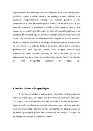 aprimoramento das existentes nas mais diferentes áreas, como aeroespacial,
eletrônica, nuclear e muitas outras e que passaram a exigir materiais com
qualidade excepcionalmente elevada. Tais materiais passaram a ser
desenvolvidos a partir de matérias-primas sintéticas de altíssima pureza e por
meio de processos rigorosamente controlados. Estes produtos, que podem
apresentar os mais diferentes formatos, são fabricados pelo chamado segmento
cerâmico de alta tecnologia ou cerâmica avançada. Eles são classificados, de
acordo com suas funções, em: eletroeletrônicos, magnéticos, ópticos, químicos,
térmicos, mecânicos, biológicos e nucleares. Os produtos deste segmento são
de uso intenso e a cada dia tende a se ampliar. Como alguns exemplos,
podemos citar: naves espaciais, satélites, usinas nucleares, materiais para
implantes em seres humanos, aparelhos de som e de vídeo, suporte de
catalisadores para automóveis, sensores (umidade, gases e outros), ferramentas
de corte, brinquedos, acendedor de fogão, etc.
Conceitos básicos sobre patologias
O conhecimento sobre as patologias das edificações é indispensável em
maior ou menor grau, para todos que trabalham na construção (VERÇOZA,
1991). Procura-se hoje construir cada vez mais com o máximo de economia,
mas mantendo a qualidade do produto a ser usado, para realmente saber até
onde um determinado material é confiável. De acordo com Edward Grunau, os
problemas patológicos podem estar distribuídos em relação à origem do
processo construtivo, de acordo com a tabela 7.
 