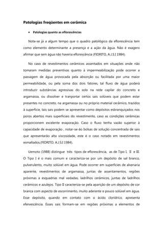 Patologias freqüentes em cerâmica
Patologias quanto as eflorescências
Nota-se já a algum tempo que o quadro patológico da eflorescência tem
como elemento determinante a presença e a ação da água. Não é exagero
afirmar que sem água não haveria eflorescência (FIORITO, A.J.S.I 1984).
No caso de revestimentos cerâmicos assentados em situações onde não
tomaram medidas preventivas quanto à impermeabilização pode ocorrer a
passagem de água provocada pela absorção ou facilitada por uma maior
permeabilidade, ou pela soma dos dois fatores, tal fluxo de água poderá
introduzir substâncias agressivas do solo na rede capilar do concreto e
argamassa, ou dissolver e tranportar certos sais solúveis que podem estar
presentes no concreto, na argamassa ou no próprio material cerâmico, trazidos
à superficie, tais sais podem se apresentar como depósitos esbranquiçados nos
poros abertos mais superficiais do revestimento, caso as condições cerâmicas
proporcionem excelente evaporação. Caso o fluxo tenha vazão superior à
capacidade de evaporação , notar-se-ão bolsas de solução concentrada de sais
que apresentarão alta viscosidade, este é o caso notado em revestimentos
esmaltados.(FIORITO, A.J.S.I 1984).
Uemoto (1988) distingue três tipos de eflorescência, as de Tipo I, II e III.
O Tipo I é o mais comum e caracteriza-se por um depósito de sal branco,
pulverulento, muito solúvel em água. Pode ocorrer em superfícies de alvenaria
aparente, revestimentos de argamassa, juntas de assentamentos, regiões
próximas a esquadrias mal vedadas, ladrilhos cerâmicos, juntas de ladrilhos
cerâmicos e azulejos. Tipo II caracteriza-se pela aparição de um depósito de cor
branca com aspecto de escorrimento, muito aderente e pouco solúvel em água.
Esse depósito, quando em contato com o ácido clorídrico, apresenta
efervescência. Esses sais formam-se em regiões próximas a elementos de
 