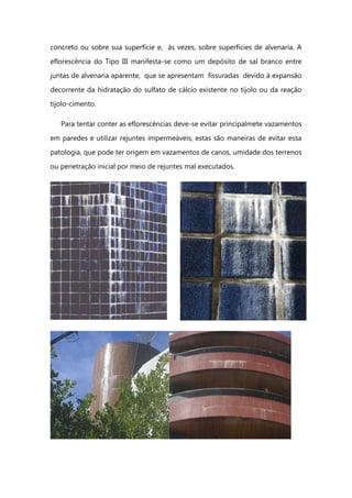 concreto ou sobre sua superfície e, às vezes, sobre superfícies de alvenaria. A
eflorescência do Tipo III manifesta-se como um depósito de sal branco entre
juntas de alvenaria aparente, que se apresentam fissuradas devido à expansão
decorrente da hidratação do sulfato de cálcio existente no tijolo ou da reação
tijolo-cimento.
Para tentar conter as eflorescências deve-se evitar principalmete vazamentos
em paredes e utilizar rejuntes impermeáveis, estas são maneiras de evitar essa
patologia, que pode ter origem em vazamentos de canos, umidade dos terrenos
ou penetração inicial por meio de rejuntes mal executados.
 