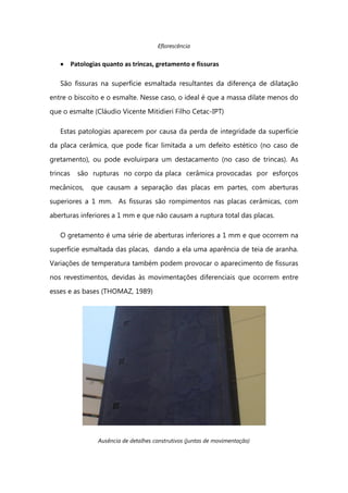 Eflorescência
Patologias quanto as trincas, gretamento e fissuras
São fissuras na superfície esmaltada resultantes da diferença de dilatação
entre o biscoito e o esmalte. Nesse caso, o ideal é que a massa dilate menos do
que o esmalte (Cláudio Vicente Mitidieri Filho Cetac-IPT)
Estas patologias aparecem por causa da perda de integridade da superfície
da placa cerâmica, que pode ficar limitada a um defeito estético (no caso de
gretamento), ou pode evoluirpara um destacamento (no caso de trincas). As
trincas são rupturas no corpo da placa cerâmica provocadas por esforços
mecânicos, que causam a separação das placas em partes, com aberturas
superiores a 1 mm. As fissuras são rompimentos nas placas cerâmicas, com
aberturas inferiores a 1 mm e que não causam a ruptura total das placas.
O gretamento é uma série de aberturas inferiores a 1 mm e que ocorrem na
superfície esmaltada das placas, dando a ela uma aparência de teia de aranha.
Variações de temperatura também podem provocar o aparecimento de fissuras
nos revestimentos, devidas às movimentações diferenciais que ocorrem entre
esses e as bases (THOMAZ, 1989)
Ausência de detalhes construtivos (juntas de movimentação)
 