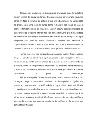 Recalque das fundações: em alguns casos a fundação pode ter sido feita
em um terreno de pouca resistência, de areia ou argila por exemplo, causando
danos em toda a estrutura do prédio, já que um rebaixamento na sustentação
do prédio causa uma serie de danos, como rachaduras nas juntas de vigas e
pilares e também trincas de vedações. Existem alguns possíveis métodos de
solucionar esse problema inferior mas eles demandam uma grande quantidade
de trabalho em manutenção e também custo, como é o caso da injeção de água
congelada para fixar os pilares, contudo a inversão nas estruturas já
prejudicadas é inviável, o que se pode nesse caso fazer é tentar esconder as
rachaduras superficiais com revestimentos em argamassa ou outros materiais.
Flechas excessivas das peças estruturais: quando existem fissuras visíveis
em pecas estruturais, como vigas e pilares, causados por vibrações no terreno,
na estrutura ou ainda outros fatores de excussão ou dimensionamento de
estruturas, nesse caso dependendo das causas e da dimensão da fissura (flecha),
o edifício não corre riscos, contudo ainda assim merecem atenção e controle
permanente por parte da manutenção.
Rigidez Inadequada: Ocorre em situações onde o material utilizado não
consegue chegar a parâmetros mínimos de desempenho a rigidez das
estruturas, como é o caso do edifício Palace 2 que utilizou Areia salinificada,
ocorrendo uma expansão da mesma na presença de água, com isso deixando o
concreto com pouca resistência a compressão e suscetível a rompimentos. Aqui,
a inversão do processo também é dificultosa, visto que não se pode modificar a
composição química dos agentes estruturais do edifício, a não ser pela sua
completa substituição.
 
