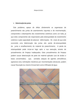Ataque de bolor
Deterioração das juntas
Este problema, apesar de afetar diretamente as argamassas de
preenchimento das juntas de assentamento (rejuntes) e de movimentação,
compromete o desempenho dos revestimentos cerâmicos como um todo, já
que estes componentes são responsáveis pela estanqueidade do revestimento
cerâmico e pela capacidade de absorver deformações. Os sinais de que está
ocorrendo uma deterioração das juntas são: perda de estanqueidade
da junta e envelhecimento do material de preenchimento. A perda da
estanqueidade pode iniciar-se logo após a sua execução, através de
procedimentos de limpeza inadequados. Estes procedimentos de limpeza
podem causar deterioração de parte do material aplicado (uso de ácidos e
bases concentrados), que, somados ataques de agentes atmosféricos
agressivos e/ou solicitações mecânicas por movimentações estruturais, podem
causar fissuração (ou mesmo trincas) bem como infiltração de água.
 