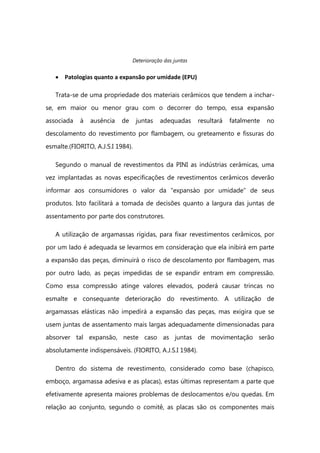Deterioração das juntas
Patologias quanto a expansão por umidade (EPU)
Trata-se de uma propriedade dos materiais cerâmicos que tendem a inchar-
se, em maior ou menor grau com o decorrer do tempo, essa expansão
associada à ausência de juntas adequadas resultará fatalmente no
descolamento do revestimento por flambagem, ou greteamento e fissuras do
esmalte.(FIORITO, A.J.S.I 1984).
Segundo o manual de revestimentos da PINI as indústrias cerâmicas, uma
vez implantadas as novas especificações de revestimentos cerâmicos deverão
informar aos consumidores o valor da “expansào por umidade” de seus
produtos. Isto facilitará a tomada de decisões quanto a largura das juntas de
assentamento por parte dos construtores.
A utilização de argamassas rígidas, para fixar revestimentos cerâmicos, por
por um lado é adequada se levarmos em consideraçào que ela inibirá em parte
a expansão das peças, diminuirá o risco de descolamento por flambagem, mas
por outro lado, as peças impedidas de se expandir entram em compressão.
Como essa compressão atinge valores elevados, poderá causar trincas no
esmalte e consequante deterioração do revestimento. A utilização de
argamassas elásticas não impedirá a expansão das peças, mas exigira que se
usem juntas de assentamento mais largas adequadamente dimensionadas para
absorver tal expansão, neste caso as juntas de movimentação serão
absolutamente indispensáveis. (FIORITO, A.J.S.I 1984).
Dentro do sistema de revestimento, considerado como base (chapisco,
emboço, argamassa adesiva e as placas), estas últimas representam a parte que
efetivamente apresenta maiores problemas de deslocamentos e/ou quedas. Em
relação ao conjunto, segundo o comitê, as placas são os componentes mais
 