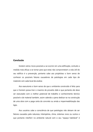 Conclusão
Existem vários riscos possíveis a se ocorrer em uma edificação, contudo a
medida mais eficaz a se tomar para que estas não comprometam a vida útil do
seu edifício é a prevenção, portanto cabe aos projetistas o bom senso de
conhecer os possíveis fatores causadores de patologias em cada tipo de
material e em cada local de analise.
Aos executores o bom senso de que o ambiente construído é feito para
que o homem possa tirar o maximo de proveito dele e que portanto ele deve
ser executado com o melhor potencial de trabalho e conhecimento técnico
possível e de material também, assim valendo a pena dedicar-se na construção
de uma obra com a pega certa do concreto ou ainda a impermeabilização das
lajes.
Aos usuários cabe a consciência de que patologias não deixam de ser
fatores causados pela natureza, intempéries, clima, sistemas vivos ou outros e
que portanto interferir no ambiente natural com o seu “espaço habitável” é
 