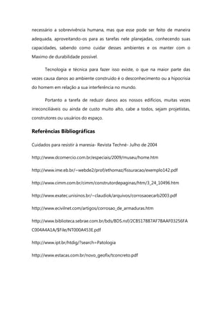 necessário a sobrevivência humana, mas que esse pode ser feito de maneira
adequada, aproveitando-os para as tarefas nele planejadas, conhecendo suas
capacidades, sabendo como cuidar desses ambientes e os manter com o
Maximo de durabilidade possível.
Tecnologia e técnica para fazer isso existe, o que na maior parte das
vezes causa danos ao ambiente construído é o desconhecimento ou a hipocrisia
do homem em relação a sua interferência no mundo.
Portanto a tarefa de reduzir danos aos nossos edifícios, muitas vezes
irreconciliáveis ou ainda de custo muito alto, cabe a todos, sejam projetistas,
construtores ou usuários do espaço.
Referências Bibliográficas
Cuidados para resistir à maresia- Revista Techné- Julho de 2004
http://www.dcomercio.com.br/especiais/2009/museu/home.htm
http://www.ime.eb.br/~webde2/prof/ethomaz/fissuracao/exemplo142.pdf
http://www.cimm.com.br/cimm/construtordepaginas/htm/3_24_10496.htm
http://www.exatec.unisinos.br/~claudiok/arquivos/corrosaoecarb2003.pdf
http://www.ecivilnet.com/artigos/corrosao_de_armaduras.htm
http://www.biblioteca.sebrae.com.br/bds/BDS.nsf/2CB517887AF7BAAF03256FA
C004A4A1A/$File/NT000A453E.pdf
http://www.ipt.br/htdig/?search=Patologia
http://www.estacas.com.br/novo_geofix/tconcreto.pdf
 