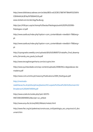 http://www.biblioteca.sebrae.com.br/bds/BDS.nsf/2CB517887AF7BAAF03256FA
C004A4A1A/$File/NT000A453E.pdf
www.stickel.com.br/atc/tag/fau&usg
http://pcc2436.pcc.usp.br/transp%20aulas/Patologia/aula%2029%202006-
Patologias-v2.pdf
http://www.asefa.es/index.php?option=com_content&task=view&id=78&lang=
pt
http://www.asefa.es/index.php?option=com_content&task=view&id=79&lang=
pt
http://icposgrados.weebly.com/uploads/8/6/0/0/860075/trabalho_final_desemp
enho_fernanda_ana_paula_lucila.pdf
http://www.terzaghiengenharia.com.br/cupins.htm
http://www.quintacidade.com/wp-content/uploads/2008/04/a-degradacao-da-
madeira.pdf
http://www.civil.uminho.pt/masonry/Publications/2004_Rodrigues.pdf
http://mestrado-
reabilitacao.fa.utl.pt/disciplinas/jbastos/HCruzpatol%20aval%20e%20conserv%2
0madeiras%20SANTAREM.pdf
http://www.scielo.br/scielo.php?pid=S0370-
44672001000400012&script=sci_arttext
http://www.arq.ufsc.br/arq5661/Metais/metais.html
http://www.fiec.org.br/palestras/construcao_civil/patologia_aco_arquivos/v3_doc
ument.htm
 