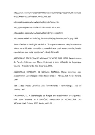 http://www.construmetal.com.br/2006/arquivos/Patologia%20em%20Construco
es%20Mistas%20Concreto%20e%20Aco.pdf
http://patologiaestrutura.vilabol.uol.com.br/home.htm
http://patologiaestrutura.vilabol.uol.com.br/causas.htm
http://patologiaestrutura.vilabol.uol.com.br/processos.htm
http://www.metalica.com.br/pg_dinamica/bin/pg_dinamica.php?id_pag=939
Revista Téchne - Patologias cerâmicas “Por que ocorrem os desplacamentos e
trincas em edificações revestidas com cerâmicas e quais as recomendações dos
especialistas para evitar problemas” - Gisele Cichinelli
ASSOCIAÇÃO BRASILEIRA DE NORMAS TÉCNICAS. NBR 13755: Revestimentos
de Paredes Externas com Placas Cerâmicas e com Utilização de Argamassa
Colante – Procedimento. Rio de Janeiro, 1996.
ASSOCIAÇÃO BRASILEIRA DE NORMAS TÉCNICAS. Placas cerâmicas para
revestimento: Especificação e métodos de ensaio – NBR 13.818. Rio de Janeiro,
1997.
NBR 13.816: Placas Cerâmicas para Revestimento – Terminologia. . Rio de
Janeiro, 1997.
SHIRAKAWA, M. A. Identificação de fungos em revestimentos de argamassa
com bolor evidente. In: I SIMPÓSIO BRASILEIRO DE TECNOLOGIA DAS
ARGAMASSAS, Goiânia, 1995. Anais p.402-10.
 