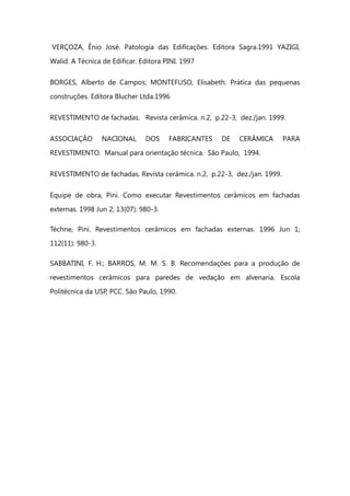 VERÇOZA, Ênio José. Patologia das Edificações. Editora Sagra.1991 YAZIGI,
Walid. A Técnica de Edificar. Editora PINI. 1997
BORGES, Alberto de Campos; MONTEFUSO, Elisabeth. Prática das pequenas
construções. Editora Blucher Ltda.1996
REVESTIMENTO de fachadas. Revista cerâmica. n.2, p.22-3, dez./jan. 1999.
ASSOCIAÇÃO NACIONAL DOS FABRICANTES DE CERÂMICA PARA
REVESTIMENTO. Manual para orientação técnica. São Paulo, 1994.
REVESTIMENTO de fachadas. Revista cerâmica. n.2, p.22-3, dez./jan. 1999.
Equipe de obra, Pini. Como executar Revestimentos cerâmicos em fachadas
externas. 1998 Jun 2; 13(07): 980-3.
Téchne, Pini. Revestimentos cerâmicos em fachadas externas. 1996 Jun 1;
112(11): 980-3.
SABBATINI, F. H.; BARROS, M. M. S. B. Recomendações para a produção de
revestimentos cerâmicos para paredes de vedação em alvenaria. Escola
Politécnica da USP, PCC. São Paulo, 1990.
 
