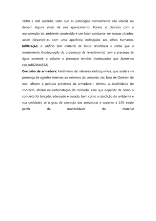 velho e mal cuidado, visto que as patologias normalmente são visíveis ou
deixam alguns sinais de seu aparecimento. Porem, o descaso com a
manutenção do ambiente construído é um fator constante em nossas cidades,
assim deixando-as com uma aparência indesejada aos olhos humanos.
Infiltração: o edifício tem material de baixa resistência e então que o
revestimento (inadequação da argamassa de revestimento) com a presença de
água aumente o volume e provoque tensões inadequadas que fazem-na
cair.(ARGAMASSA)
Corrosão de armadura: Fenômeno de natureza eletroquímica, que acelera na
presença de agentes internos ou externos do concreto. (ex: Íons de Cloreto- do
mar, afetam a película protetora da armadura-- diminui a alcalinidade do
concreto, afetam na carbonatação do concreto, esse que depende de como o
concreto foi lançado, adensado e curado, bem como a condição do ambiente e
sua umidade), se o grau de corrosão das armaduras e superior a 13% existe
perda da ductibilidade do material
 
