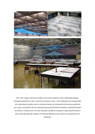 FAU- USP, imagens internas do Edifício e da imensa cobertura onde as infiltrações pingam,
formando estalactites no teto, e manchas horrorosas no piso. Essas infiltrações são causadas pela
má conservação do prédio, assim os materiais tiveram seu desempenho durante seu período de
uso, e após, necessitavam de uma manutenção que possivelmente impedisse a infiltração de água
na estrutura. Contudo, com a sua não execução o problema se agravou e agora possivelmente a
ação mais adequada seja substituir os materiais afetados, já que reverter tal situação torna-se
impossível.
 