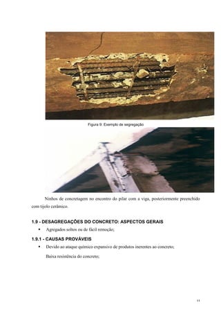 11
Figura 9: Exemplo de segregação
Ninhos de concretagem no encontro do pilar com a viga, posteriormente preenchido
com tijolo cerâmico.
1.9 - DESAGREGAÇÕES DO CONCRETO: ASPECTOS GERAIS
 Agregados soltos ou de fácil remoção;
1.9.1 - CAUSAS PROVÁVEIS
 Devido ao ataque químico expansivo de produtos inerentes ao concreto;
Baixa resistência do concreto;
 