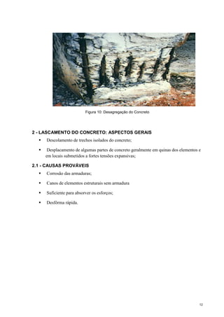 12
Figura 10: Desagregação do Concreto
2 - LASCAMENTO DO CONCRETO: ASPECTOS GERAIS
 Descolamento de trechos isolados do concreto;
 Desplacamento de algumas partes de concreto geralmente em quinas dos elementos e
em locais submetidos a fortes tensões expansivas;
2.1 - CAUSAS PROVÁVEIS
 Corrosão das armaduras;
 Canos de elementos estruturais sem armadura
 Suficiente para absorver os esforços;
 Desfôrma rápida.
 