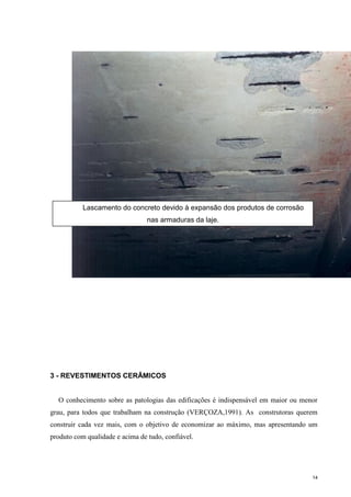 14
3 - REVESTIMENTOS CERÂMICOS
O conhecimento sobre as patologias das edificações é indispensável em maior ou menor
grau, para todos que trabalham na construção (VERÇOZA,1991). As construtoras querem
construir cada vez mais, com o objetivo de economizar ao máximo, mas apresentando um
produto com qualidade e acima de tudo, confiável.
Lascamento do concreto devido à expansão dos produtos de cor
armaduras da laje. (Jefferson Maia Lima)
Lascamento do concreto devido à expansão dos produtos de corrosão
nas armaduras da laje.
 