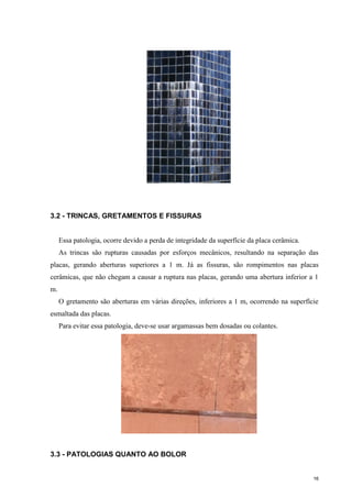 16
3.2 - TRINCAS, GRETAMENTOS E FISSURAS
Essa patologia, ocorre devido a perda de integridade da superfície da placa cerâmica.
As trincas são rupturas causadas por esforços mecânicos, resultando na separação das
placas, gerando aberturas superiores a 1 m. Já as fissuras, são rompimentos nas placas
cerâmicas, que não chegam a causar a ruptura nas placas, gerando uma abertura inferior a 1
m.
O gretamento são aberturas em várias direções, inferiores a 1 m, ocorrendo na superfície
esmaltada das placas.
Para evitar essa patologia, deve-se usar argamassas bem dosadas ou colantes.
3.3 - PATOLOGIAS QUANTO AO BOLOR
 