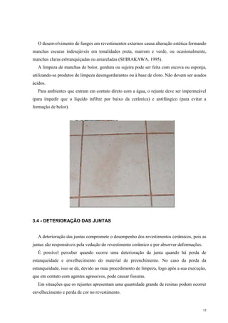 17
O desenvolvimento de fungos em revestimentos externos causa alteração estética formando
manchas escuras indesejáveis em tonalidades preta, marrom e verde, ou ocasionalmente,
manchas claras esbranquiçadas ou amareladas (SHIRAKAWA, 1995).
A limpeza de manchas de bolor, gordura ou sujeira pode ser feita com escova ou esponja,
utilizando-se produtos de limpeza desengordurantes ou à base de cloro. Não devem ser usados
ácidos.
Para ambientes que entram em contato direto com a água, o rejunte deve ser impermeável
(para impedir que o líquido infiltre por baixo da cerâmica) e antifúngico (para evitar a
formação de bolor).
3.4 - DETERIORAÇÃO DAS JUNTAS
A deterioração das juntas compromete o desempenho dos revestimentos cerâmicos, pois as
juntas são responsáveis pela vedação do revestimento cerâmico e por absorver deformações.
É possível perceber quando ocorre uma deterioração da junta quando há perda de
estanqueidade e envelhecimento do material de preenchimento. No caso da perda da
estanqueidade, isso se dá, devido ao mau procedimento de limpeza, logo após a sua execução,
que em contato com agentes agressivos, pode causar fissuras.
Em situações que os rejuntes apresentam uma quantidade grande de resinas podem ocorrer
envelhecimento e perda de cor no revestimento.
 