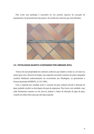 18
Para evitar essa patologia é necessário ter um controle rigoroso da execução do
rejuntamento, do preenchimento das juntas e da escolha dos materiais que será utilizados.
3.5 - PATOLOGIAS QUANTO A EXPANSÃO POR UMIDADE (EPU)
Trata-se de uma propriedade dos materiais cerâmicos que tendem a inchar-se, em maior ou
menor grau com o decorrer do tempo, essa expansão associada à ausência de juntas adequadas
resultará fatalmente nodescolamento do revestimento por flambagem, ou greteamento e
fissuras doesmalte.(FIORITO, A.J.S.I 1984).
Com a expansão por umidade ocorre o aumento da peça cerâmica devido à absorção de
água, podendo resultar na descolagem da peça da argamassa. Para locais com umidade e que
estão diretamente expostos ao sol, deve-se analisar o índice de absorção de água da peça,
visando um índice baixo para que não haja expansão.
 