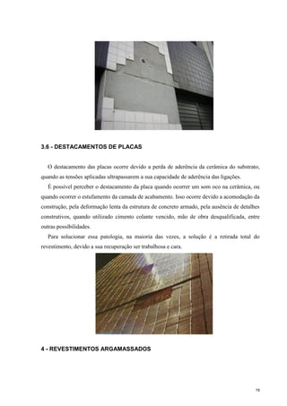 19
3.6 - DESTACAMENTOS DE PLACAS
O destacamento das placas ocorre devido a perda de aderência da cerâmica do substrato,
quando as tensões aplicadas ultrapassarem a sua capacidade de aderência das ligações.
É possível perceber o destacamento da placa quando ocorrer um som oco na cerâmica, ou
quando ocorrer o estufamento da camada de acabamento. Isso ocorre devido a acomodação da
construção, pela deformação lenta da estrutura de concreto armado, pela ausência de detalhes
construtivos, quando utilizado cimento colante vencido, mão de obra desqualificada, entre
outras possibilidades.
Para solucionar essa patologia, na maioria das vezes, a solução é a retirada total do
revestimento, devido a sua recuperação ser trabalhosa e cara.
4 - REVESTIMENTOS ARGAMASSADOS
 