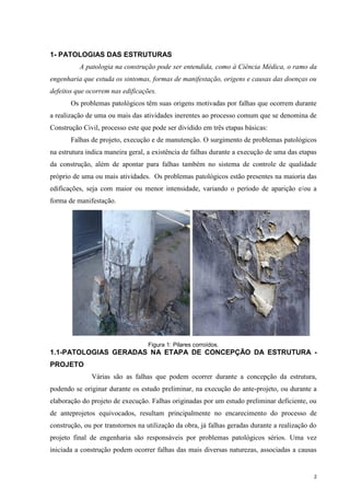 2
1- PATOLOGIAS DAS ESTRUTURAS
A patologia na construção pode ser entendida, como à Ciência Médica, o ramo da
engenharia que estuda os sintomas, formas de manifestação, origens e causas das doenças ou
defeitos que ocorrem nas edificações.
Os problemas patológicos têm suas origens motivadas por falhas que ocorrem durante
a realização de uma ou mais das atividades inerentes ao processo comum que se denomina de
Construção Civil, processo este que pode ser dividido em três etapas básicas:
Falhas de projeto, execução e de manutenção. O surgimento de problemas patológicos
na estrutura indica maneira geral, a existência de falhas durante a execução de uma das etapas
da construção, além de apontar para falhas também no sistema de controle de qualidade
próprio de uma ou mais atividades. Os problemas patológicos estão presentes na maioria das
edificações, seja com maior ou menor intensidade, variando o período de aparição e/ou a
forma de manifestação.
Figura 1: Pilares corroídos.
1.1-PATOLOGIAS GERADAS NA ETAPA DE CONCEPÇÃO DA ESTRUTURA -
PROJETO
Várias são as falhas que podem ocorrer durante a concepção da estrutura,
podendo se originar durante os estudo preliminar, na execução do ante-projeto, ou durante a
elaboração do projeto de execução. Falhas originadas por um estudo preliminar deficiente, ou
de anteprojetos equivocados, resultam principalmente no encarecimento do processo de
construção, ou por transtornos na utilização da obra, já falhas geradas durante a realização do
projeto final de engenharia são responsáveis por problemas patológicos sérios. Uma vez
iniciada a construção podem ocorrer falhas das mais diversas naturezas, associadas a causas
 