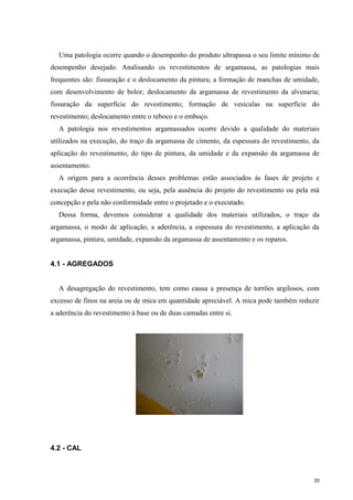 20
Uma patologia ocorre quando o desempenho do produto ultrapassa o seu limite mínimo de
desempenho desejado. Analisando os revestimentos de argamassa, as patologias mais
frequentes são: fissuração e o deslocamento da pintura; a formação de manchas de umidade,
com desenvolvimento de bolor; deslocamento da argamassa de revestimento da alvenaria;
fissuração da superfície do revestimento; formação de vesículas na superfície do
revestimento; deslocamento entre o reboco e o emboço.
A patologia nos revestimentos argamassados ocorre devido a qualidade do materiais
utilizados na execução, do traço da argamassa de cimento, da espessura do revestimento, da
aplicação do revestimento, do tipo de pintura, da umidade e da expansão da argamassa de
assentamento.
A origem para a ocorrência desses problemas estão associados às fases de projeto e
execução desse revestimento, ou seja, pela ausência do projeto do revestimento ou pela má
concepção e pela não conformidade entre o projetado e o executado.
Dessa forma, devemos considerar a qualidade dos materiais utilizados, o traço da
argamassa, o modo de aplicação, a aderência, a espessura do revestimento, a aplicação da
argamassa, pintura, umidade, expansão da argamassa de assentamento e os reparos.
4.1 - AGREGADOS
A desagregação do revestimento, tem como causa a presença de torrões argilosos, com
excesso de finos na areia ou de mica em quantidade apreciável. A mica pode também reduzir
a aderência do revestimento à base ou de duas camadas entre si.
4.2 - CAL
 