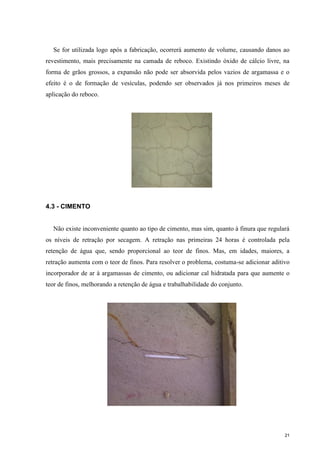 21
Se for utilizada logo após a fabricação, ocorrerá aumento de volume, causando danos ao
revestimento, mais precisamente na camada de reboco. Existindo óxido de cálcio livre, na
forma de grãos grossos, a expansão não pode ser absorvida pelos vazios de argamassa e o
efeito é o de formação de vesículas, podendo ser observados já nos primeiros meses de
aplicação do reboco.
4.3 - CIMENTO
Não existe inconveniente quanto ao tipo de cimento, mas sim, quanto à finura que regulará
os níveis de retração por secagem. A retração nas primeiras 24 horas é controlada pela
retenção de água que, sendo proporcional ao teor de finos. Mas, em idades, maiores, a
retração aumenta com o teor de finos. Para resolver o problema, costuma-se adicionar aditivo
incorporador de ar à argamassas de cimento, ou adicionar cal hidratada para que aumente o
teor de finos, melhorando a retenção de água e trabalhabilidade do conjunto.
 