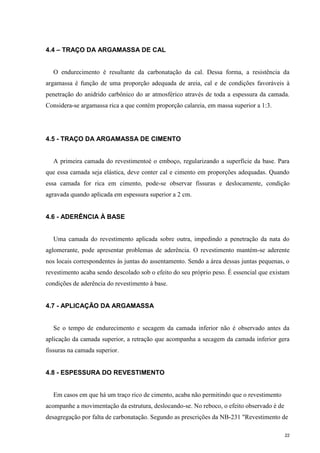 22
4.4 – TRAÇO DA ARGAMASSA DE CAL
O endurecimento é resultante da carbonatação da cal. Dessa forma, a resistência da
argamassa é função de uma proporção adequada de areia, cal e de condições favoráveis à
penetração do anidrido carbônico do ar atmosférico através de toda a espessura da camada.
Considera-se argamassa rica a que contém proporção calareia, em massa superior a 1:3.
4.5 - TRAÇO DA ARGAMASSA DE CIMENTO
A primeira camada do revestimentoé o emboço, regularizando a superfície da base. Para
que essa camada seja elástica, deve conter cal e cimento em proporções adequadas. Quando
essa camada for rica em cimento, pode-se observar fissuras e deslocamente, condição
agravada quando aplicada em espessura superior a 2 cm.
4.6 - ADERÊNCIA À BASE
Uma camada do revestimento aplicada sobre outra, impedindo a penetração da nata do
aglomerante, pode apresentar problemas de aderência. O revestimento mantém-se aderente
nos locais correspondentes às juntas do assentamento. Sendo a área dessas juntas pequenas, o
revestimento acaba sendo descolado sob o efeito do seu próprio peso. É essencial que existam
condições de aderência do revestimento à base.
4.7 - APLICAÇÃO DA ARGAMASSA
Se o tempo de endurecimento e secagem da camada inferior não é observado antes da
aplicação da camada superior, a retração que acompanha a secagem da camada inferior gera
fissuras na camada superior.
4.8 - ESPESSURA DO REVESTIMENTO
Em casos em que há um traço rico de cimento, acaba não permitindo que o revestimento
acompanhe a movimentação da estrutura, deslocando-se. No reboco, o efeito observado é de
desagregação por falta de carbonatação. Segundo as prescrições da NB-231 "Revestimento de
 