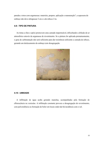 23
paredes e tetos com argamassas: materiais, preparo, aplicação e manutenção", a espessura do
emboço não deve ultrapassar 2 cm e a do reboco 2 m.
4.9 - TIPO DE PINTURA
As tintas a óleo e epóxi promovem uma camada impermeável, dificultando a difusão do ar
atmosférico através da argamassa de revestimento. Se a pintura for aplicada prematuramente,
o grau de carbonatação não será suficiente para dar resistência suficiente a camada de reboco,
gerando um deslocamento do emboço com desagregação.
4.10 - UMIDADE
A infiltração de água acaba gerando manchas, acompanhadas pela formação de
eflorescência ou vesículas. A infiltração constante provoca a desagregação do revestimento,
com pulverulência ou formação de bolor em locais onde não há incidência com o sol.
 