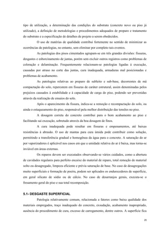 25
tipo de utilização, a determinação das condições do substrato (concreto novo ou piso já
utilizado), a definição de metodologias e procedimentos adequados de preparo e tratamento
do substrato e a especificação de detalhes de projeto a serem obedecidos.
O uso de matérias de qualidade contribui fortemente no sentido de minimizar as
ocorrências de patologias, no entanto, sem eliminar por completo tais eventos.
As patologias dos pisos cimentados agrupam-se em três grandes divisões: fissuras,
desgastes e esborcinamento de juntas, porém sem excluir outros registros como problemas de
coloração e delaminação. Frequentemente relacionam-se patologias ligadas à execução,
causadas por atraso no corte das juntas, cura inadequada, armaduras mal posicionadas e
problemas de acabamento.
As patologias relativas ao preparo de subleito e sub-base, decorrentes de má
compactação do solo, repercutem em fissuras de caráter estrutural, assim denominadas pelos
prejuízos causados à estabilidade e à capacidade de carga do piso, podendo ser prevenidas
através da realização de ensaios do solo.
Após o aparecimento da fissura, indica-se a remoção e recompactação do solo, ou
ainda o estaqueamento do piso, responsável pela melhor distribuição das tensões no piso.
A dosagem correta do concreto contribui para o bom acabamento ao piso e
facilitando sai execução, sobretudo através da boa dosagem de finos.
A cura inadequada pode resultar em fissuras e empenamentos, até baixas
resistências à abrasão. O uso de mantas para cura úmida pode contribuir como solução,
permitindo a transferência gradual e homogênea da água para o concreto. A saturação do ar
por vaporizadores é aplicável nos casos em que a umidade relativa do ar é baixa, mas torna-se
inviável em áreas externas.
Os reparos devem ser executados observando-se vários cuidados, como a abertura
de cavidades regulares para perfeito encaixe do material de reparo, total remoção de material
solto ou desagregado, limpeza eficiente e prévia saturação de base. No caso de desagregações
muito superficiais e formação de poeira, podem ser aplicados os endurecedores de superfície,
em geral silicato de sódio ou de cálcio. No caso de desarranjos gerais, executa-se o
fresamento geral do piso e sua total recomposição.
5.1- DESGASTE SUPERFICIAL
Patologia relativamente comum, relacionada a fatores como baixa qualidade dos
materiais empregados, traço inadequado do concreto, exsudação, acabamento inapropriado,
ausência do procedimento de cura, excesso de carregamento, dentre outros. A superfície fica
 