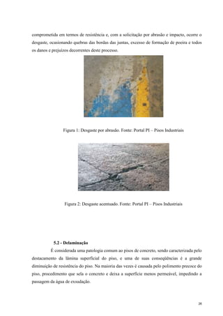 26
comprometida em termos de resistência e, com a solicitação por abrasão e impacto, ocorre o
desgaste, ocasionando quebras das bordas das juntas, excesso de formação de poeira e todos
os danos e prejuízos decorrentes deste processo.
Figura 1: Desgaste por abrasão. Fonte: Portal PI – Pisos Industriais
Figura 2: Desgaste acentuado. Fonte: Portal PI – Pisos Industriais
5.2 - Delaminação
É considerada uma patologia comum ao pisos de concreto, sendo caracterizada pelo
destacamento da lâmina superficial do piso, e uma de suas conseqüências é a grande
diminuição de resistência do piso. Na maioria das vezes é causada pelo polimento precoce do
piso, procedimento que sela o concreto e deixa a superfície menos permeável, impedindo a
passagem da água de exsudação.
 