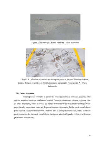 27
Figura 3: Delaminação. Fonte: Portal PI – Pisos Industriais
Figura 4: Delaminação causada por incorporação de ar, excesso de materiais finos,
excesso de água ou condições climáticas durante a execução. Fonte: portal PI – Pisos
Industriais
5.1 - Esborcinamento
Em um piso de concreto, as juntas são pouco resistentes a impactos, podendo estar
sujeitas ao esborcinamento (quebra das bordas). Como as causas mais comuns, podemos citar
os erros de projeto, como a adoção de barras de transferência de diâmetro inadequado ou
especificação incorreta de materiais de preenchimento. A remoção das barras de transferência
para facilitar a desenforma também contribui para o enfraquecimento das juntas, e erro de
posicionamento das barras de transferência das juntas (eixo inadequado) podem criar fissuras
próximas a estes locais).
 