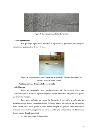 28
Figura 5: Esborcinamento. Fonte: Revesprim
5.2 - Empenamento
Esta patologia é provocada pelas baixas espessuras do pavimento, alta retração e
subarmação (pequena taxa de aço) do piso.
Figura 6: Empenamento causado por retração hidráulica diferencial da pplaca de
concreto. Fonte: Revista Téchne
Nenhuma entrada de sumário foi encontrada.
5.3 - Fissuras
Podem ser consideradas como a patologia característica das estruturas de concreto.
A caracterização da fissuração depende sempre da origem, intensidade e magnitude do quadro
de fissuração existente.
Para serem definidas as causas da fissuração, é necessário a elaboração do
mapeamento das fissuras e sua classificação, definindo sobre a atividade ou não das mesmas
(uma fissura é dita ativa, quando a causa responsável por sua geração ainda atua sobre a
estrutura, sendo inativa, sempre que sua causa se tenha feito sentir durante um determinado
tempo, e então deixado de existir).
As principais causas de fissuras são:
 