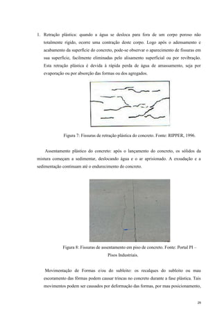 29
1. Retração plástica: quando a água se desloca para fora de um corpo poroso não
totalmente rígido, ocorre uma contração deste corpo. Logo após o adensamento e
acabamento da superfície do concreto, pode-se observar o aparecimento de fissuras em
sua superfície, facilmente eliminadas pelo alisamento superficial ou por revibração.
Esta retração plástica é devida à rápida perda de água de amassamento, seja por
evaporação ou por absorção das formas ou dos agregados.
Figura 7: Fissuras de retração plástica do concreto. Fonte: RIPPER, 1996.
Assentamento plástico do concreto: após o lançamento do concreto, os sólidos da
mistura começam a sedimentar, deslocando água e o ar aprisionado. A exsudação e a
sedimentação continuam até o endurecimento do concreto.
Figura 8: Fissuras de assentamento em piso de concreto. Fonte: Portal PI –
Pisos Industriais.
Movimentação de Formas e/ou do subleito: os recalques do subleito ou mau
escoramento das fôrmas podem causar trincas no concreto durante a fase plástica. Tais
movimentos podem ser causados por deformação das formas, por mau posicionamento,
 