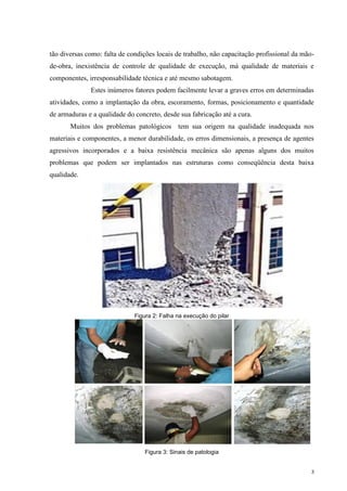 3
tão diversas como: falta de condições locais de trabalho, não capacitação profissional da mão-
de-obra, inexistência de controle de qualidade de execução, má qualidade de materiais e
componentes, irresponsabilidade técnica e até mesmo sabotagem.
Estes inúmeros fatores podem facilmente levar a graves erros em determinadas
atividades, como a implantação da obra, escoramento, formas, posicionamento e quantidade
de armaduras e a qualidade do concreto, desde sua fabricação até a cura.
Muitos dos problemas patológicos tem sua origem na qualidade inadequada nos
materiais e componentes, a menor durabilidade, os erros dimensionais, a presença de agentes
agressivos incorporados e a baixa resistência mecânica são apenas alguns dos muitos
problemas que podem ser implantados nas estruturas como conseqüência desta baixa
qualidade.
Figura 2: Falha na execução do pilar
Figura 3: Sinais de patologia
 