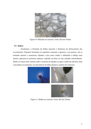 31
Figura 10: Manchas no concreto. Fonte: Revista Téchne
5.5 - Bolhas
Geralmente, a formação de bolhas antecede o fenômeno de deslocamento dos
revestimentos. Pequenas formações na superfície começam a aparecer, e aos poucos, vão se
tornando maiores e numerosas. Quando o piso nesse estado é submetido a tráfego mais
intenso, aparecem as primeiras rupturas, expondo sua base ou suas camadas intermediárias.
Dentre as causas mais comuns estão o acumulo de líquidos ou gases vindos da sub-base, base
e do próprio revestimento, em decorrência de falhas durante a catalise dos materiais.
Figura 11: Bolhas no concreto. Fonte: Revista Téchne
 