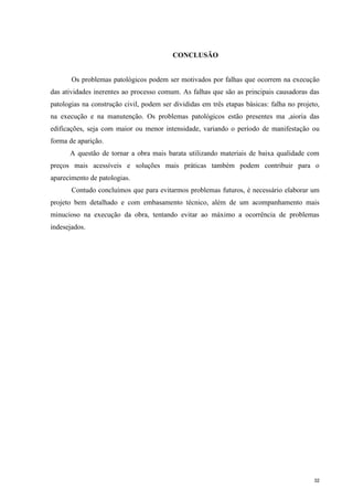 32
CONCLUSÃO
Os problemas patológicos podem ser motivados por falhas que ocorrem na execução
das atividades inerentes ao processo comum. As falhas que são as principais causadoras das
patologias na construção civil, podem ser divididas em três etapas básicas: falha no projeto,
na execução e na manutenção. Os problemas patológicos estão presentes ma ,aioria das
edificações, seja com maior ou menor intensidade, variando o período de manifestação ou
forma de aparição.
A questão de tornar a obra mais barata utilizando materiais de baixa qualidade com
preços mais acessíveis e soluções mais práticas também podem contribuir para o
aparecimento de patologias.
Contudo concluímos que para evitarmos problemas futuros, é necessário elaborar um
projeto bem detalhado e com embasamento técnico, além de um acompanhamento mais
minucioso na execução da obra, tentando evitar ao máximo a ocorrência de problemas
indesejados.
 