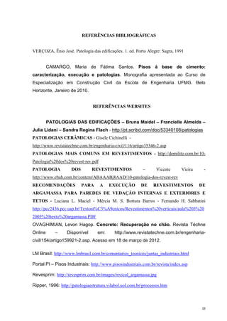 33
REFERÊNCIAS BIBLIOGRÁFICAS
VERÇOZA, Ênio José. Patologia das edificações. 1. ed. Porto Alegre: Sagra, 1991
CAMARGO, Maria de Fátima Santos. Pisos à base de cimento:
caracterização, execução e patologias. Monografia apresentada ao Curso de
Especialização em Construção Civil da Escola de Engenharia UFMG. Belo
Horizonte, Janeiro de 2010.
REFERÊNCIAS WEBSITES
PATOLOGIAS DAS EDIFICAÇÕES – Bruna Maidel – Francielle Almeida –
Julia Lidani – Sandra Regina Flach - http://pt.scribd.com/doc/53340108/patologias
PATOLOGIAS CERÂMICAS - Gisele Cichinelli -
http://www.revistatechne.com.br/engenharia-civil/116/artigo35346-2.asp
PATOLOGIAS MAIS COMUNS EM REVESTIMENTOS - http://demilito.com.br/10-
Patologia%20dos%20revest-rev.pdf
PATOLOGIA DOS REVESTIMENTOS – Vicente Vieira -
http://www.ebah.com.br/content/ABAAABj8AAD/10-patologia-dos-revest-rev
RECOMENDAÇÕES PARA A EXECUÇÃO DE REVESTIMENTOS DE
ARGAMASSA PARA PAREDES DE VEDAÇÃO INTERNAS E EXTERIORES E
TETOS - Luciana L. Maciel - Mércia M. S. Bottura Barros - Fernando H. Sabbatini
http://pcc2436.pcc.usp.br/Textost%C3%A9cnicos/Revestimentos%20verticais/aula%205%20
2005%20texto%20argamassa.PDF
OVAGHIMIAN, Levon Hagop. Concreto: Recuperação no chão. Revista Téchne
Online – Disponível em: http://www.revistatechne.com.br/engenharia-
civil/154/artigo159921-2.asp. Acesso em 18 de março de 2012.
LM Brasil: http://www.lmbrasil.com.br/comentarios_tecnicos/juntas_industriais.html
Portal PI – Pisos Industriais: http://www.pisosindustriais.com.br/revista/index.asp
Revesprim: http://revesprim.com.br/images/revicol_argamassa.jpg
Ripper, 1996: http://patologiaestrutura.vilabol.uol.com.br/processos.htm
 