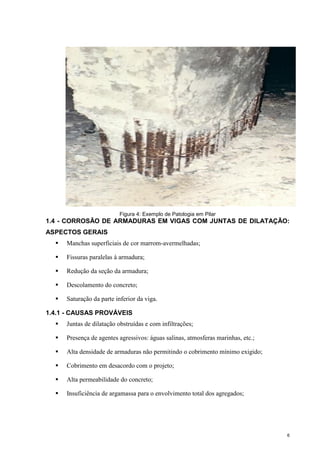 6
Figura 4: Exemplo de Patologia em Pilar
1.4 - CORROSÃO DE ARMADURAS EM VIGAS COM JUNTAS DE DILATAÇÃO:
ASPECTOS GERAIS
 Manchas superficiais de cor marrom-avermelhadas;
 Fissuras paralelas à armadura;
 Redução da seção da armadura;
 Descolamento do concreto;
 Saturação da parte inferior da viga.
1.4.1 - CAUSAS PROVÁVEIS
 Juntas de dilatação obstruídas e com infiltrações;
 Presença de agentes agressivos: águas salinas, atmosferas marinhas, etc.;
 Alta densidade de armaduras não permitindo o cobrimento mínimo exigido;
 Cobrimento em desacordo com o projeto;
 Alta permeabilidade do concreto;
 Insuficiência de argamassa para o envolvimento total dos agregados;
 
